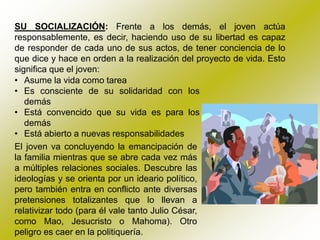 SU SOCIALIZACIÓN: Frente a los demás, el joven actúa
responsablemente, es decir, haciendo uso de su libertad es capaz
de responder de cada uno de sus actos, de tener conciencia de lo
que dice y hace en orden a la realización del proyecto de vida. Esto
significa que el joven:
• Asume la vida como tarea
• Es consciente de su solidaridad con los
   demás
• Está convencido que su vida es para los
   demás
• Está abierto a nuevas responsabilidades
El joven va concluyendo la emancipación de
la familia mientras que se abre cada vez más
a múltiples relaciones sociales. Descubre las
ideologías y se orienta por un ideario político,
pero también entra en conflicto ante diversas
pretensiones totalizantes que lo llevan a
relativizar todo (para él vale tanto Julio César,
como Mao, Jesucristo o Mahoma). Otro
peligro es caer en la politiquería.
 