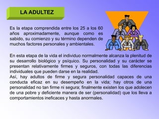 LA ADULTEZ

Es la etapa comprendida entre los 25 a los 60
años aproximadamente, aunque como es
sabido, su comienzo y su término dependen de
muchos factores personales y ambientales.

En esta etapa de la vida el individuo normalmente alcanza la plenitud de
su desarrollo biológico y psíquico. Su personalidad y su carácter se
presentan relativamente firmes y seguros, con todas las diferencias
individuales que pueden darse en la realidad.
Así, hay adultos de firme y segura personalidad capaces de una
conducta eficaz en su desempeño en la vida; hay otros de una
personalidad no tan firme ni segura; finalmente existen los que adolecen
de una pobre y deficiente manera de ser (personalidad) que los lleva a
comportamientos ineficaces y hasta anormales.
 