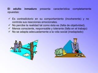 El adulto   inmaduro     presenta   característica   completamente
opuestas:

 Es contradictorio en su comportamiento (incoherente) y no
  controla sus reacciones emocionales.
 No percibe la realidad tal como ésta es (falta de objetividad).
 Menos consciente, responsable y tolerante (falla en el trabajo)
 No se adapta adecuadamente a la vida social (inadaptado)
 