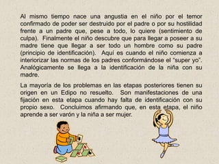Al mismo tiempo nace una angustia en el niño por el temor
confirmado de poder ser destruido por el padre o por su hostilidad
frente a un padre que, pese a todo, lo quiere (sentimiento de
culpa). Finalmente el niño descubre que para llegar a poseer a su
madre tiene que llegar a ser todo un hombre como su padre
(principio de identificación). Aquí es cuando el niño comienza a
interiorizar las normas de los padres conformándose el “super yo”.
Analógicamente se llega a la identificación de la niña con su
madre.
La mayoría de los problemas en las etapas posteriores tienen su
origen en un Edipo no resuelto. Son manifestaciones de una
fijación en esta etapa cuando hay falta de identificación con su
propio sexo. Concluimos afirmando que, en esta etapa, el niño
aprende a ser varón y la niña a ser mujer.
 