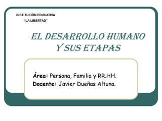 INSTITUCIÓN EDUCATIVA
    “LA LIBERTAD”




       EL DESARROLLO HUMANO
            y sus etapas

        Área: Persona, Familia y RR.HH.
        Docente: Javier Dueñas Altuna.
 