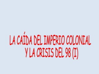 LA CAÍDA DEL IMPERIO COLONIAL Y LA CRISIS DEL 98 (I) 
