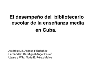 El desempeño del  bibliotecario escolar de la enseñanza media  en Cuba.  Autores: Lic. Alioska Fernández Fernández, Dr. Miguel Angel Ferrer López y MSc. Nuria E. Pérez Matos 