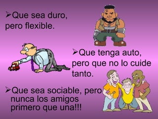 Que sea sociable, pero nunca los amigos primero que una!!!                        Que sea duro, pero flexible. Que tenga auto, pero que no lo cuide tanto. 