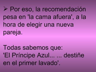   Por eso, la recomendación pesa en 'la cama afuera', a la hora de elegir una nueva pareja.  Todas sabemos que: 'El Príncipe Azul... ... destiñe en el primer lavado'. 