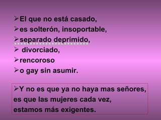 El que no está casado,  es solterón, insoportable,  separado deprimido, divorciado,  rencoroso  o gay sin asumir.  Y no es que ya no haya mas señores, es que las mujeres cada vez,  estamos más exigentes. 