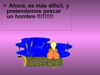 Ahora, es más difícil, y pretendemos pescar  un hombre !!!!!!!!!                     