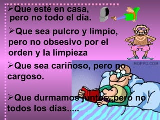 Que esté en casa, pero no todo el día.                            Que sea cariñoso, pero no cargoso. Que durmamos juntos, pero no todos los días.....                  Que sea pulcro y limpio,  pero no obsesivo por el orden y la limpieza 