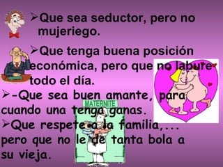 Que sea seductor, pero no mujeriego. Que tenga buena posición económica, pero que no labure todo el día.             -Que sea buen amante, para cuando una tenga ganas. Que respete a la familia,...  pero que no le de tanta bola a su vieja.  