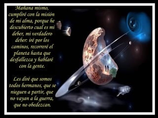 Mañana mismo, cumpliré con la misión  de mi alma, porque he descubierto cual es mi deber, mi verdadero deber: iré por los caminos, recorreré el planeta hasta que desfallezca y hablaré  con la gente. Les diré que somos todos hermanos, que se nieguen a partir, que  no vayan a la guerra,  que no obedezcan. 