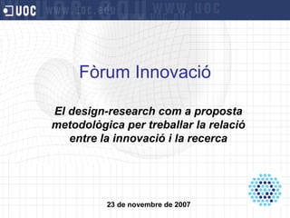 Fòrum Innovació El design-research com a proposta metodològica per treballar la relació entre la innovació i la recerca 23 de novembre de 2007 