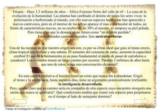 En esta carrera evolutiva el hombre tomó un reino que nunca iba a abandonar. Erigió el trono y la supremacía, hasta nuestros días, tiene un argumento potencialmente irrefutable: la inteligencia desarrollada. Pero, estaba claro que su camino sería en compañía de otra especie cuyo encuentro otorgaría una unión que nunca se quebraría?. Qué condiciones tendría que reunir esta especie para perpetuarse en el tiempo al lado de semejante dominio?  Etiopia – Hace 3.2 millones de años – África Extremo Norte del valle de rif – La cuna de la evolución de la humanidad. Las plantas han cambiado el destino de todos los seres vivos: la  polinización a herborizado el mundo, con ello nuevas especies herbívoras han aparecido y nuevos carnívoros, pero en el interior de las selvas aparece el mas espectacular de todos, un Simio de características nuevas, no su cerebro de un 30% al nuestro, ni tampoco su piel peluda, Pero tiene algo que lo destaca en un futuro como “un eslabón perdido”. Estos omínidos caminan erguidos. Son   australopithecus Una de las razones de que nuestro origen sea este, es por su clima ideal que guío al mono erecto, clima tropical con bosque y una sabana. El aumento del consumo de carne, aumenta la capacidad cerebral El uso de la herramienta es un paso fundamental al punto de pasar de carroñeros a cazadores! Los omínidos tienen un largo camino por recorrer. Pasarán 2 millones de años hasta que uno de estos, tenga una conversación elemental!  Trabajo de investigación realizado por  Javier Boracchia   