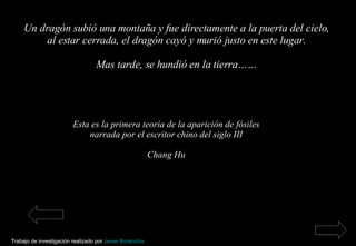 Un dragón subió una montaña y fue directamente a la puerta del cielo, al estar cerrada, el dragón cayó y murió justo en este lugar. Mas tarde, se hundió en la tierra…… Esta es la primera teoría de la aparición de fósiles narrada por el escritor chino del siglo III Chang Hu Trabajo de investigación realizado por  Javier Boracchia   