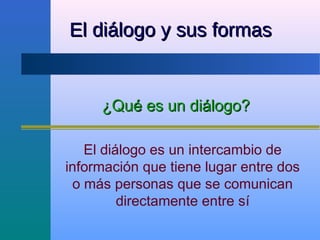 El diálogo y sus formas


     ¿Qué es un diálogo?

   El diálogo es un intercambio de
información que tiene lugar entre dos
 o más personas que se comunican
         directamente entre sí
 