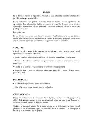 DIARIO
En el diario se plasma la experiencia personal de cada estudiante, durante determinados
períodos de tiempo y actividades.
Es un instrumento que permite al alumno hacer un registro de sus experiencias de
aprendizaje. Esta información facilita al maestro la obtención de datos sobre aciertos
dificultades, sentimientos de sus estudiantes y adecuar en funcón de ella la ayuda que
puede proporcionar.
Principales usos:
Es una técnica que se usa para la autoevaluación. Puede utilizarse como una técnica
auxiliar para que los alumnos escriban, en un espacio determinado, las dudas, los aspectos
que les causaron confusión y comentarios u opiniones sobre lo aprendido.
VENTAJAS:
• Se obtiene el recuento de las experiencias del alumno y cómo se relacionan con el
aprendizaje de conceptos y procesos.
• Permite visualizar el progreso académico, de actitudes, capacidades y habilidades.
• Permite a los alumnos sintetizar sus pensamientos y actos y compararlos con los
posteriores.
• Sensibiliza al alumno sobre su manera de aprender (metacognición).
• Se puede llevar a cabo en diferentes situaciones (individual, grupal, debate, casos,
proyectos, etc.).
DESVENTAJAS:
• La información presentada puede ser exhaustiva.
• Exige al profesor mucho tiempo para su evaluación.
CÓMO SE APLICA:
El registro puede contener la elaboración de un objetivo, con el cual hacer la comparación
al final de lo logrado, además, permite que el evaluado tenga una idea, desde el principio,
de lo que sucederá durante un lapso de tiempo.
También se espera el registro de la forma en que se va gestionando la clase, con el
propósito de dar seguimiento al proceso, al alcance de las actividades, a su participación
en ellas y en la dinámica de los grupos.
 