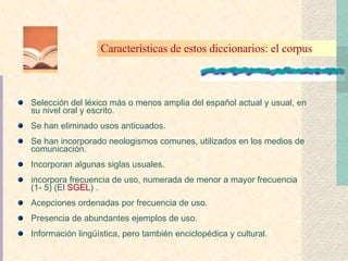 S elección del léxico más o menos amplia del español actual y usual, en su nivel oral y escrito. Se han eliminado usos anticuados. Se han incorporado neologismos comunes, utilizados en los medios de comunicación. Incorporan algunas siglas usuales. incorpora frecuencia de uso, numerada de menor a mayor frecuencia (1- 5) (El  SGEL ) . Acepciones ordenadas por frecuencia de uso. Presencia de abundantes ejemplos de uso. Información lingüística, pero también enciclopédica y cultural. Características de estos diccionarios: el corpus 
