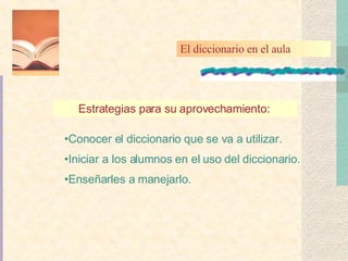 Estrategias para su aprovechamiento:   Conocer el diccionario que se va a utilizar. Iniciar a los alumnos en el uso del diccionario. Enseñarles a manejarlo. El diccionario en el aula 