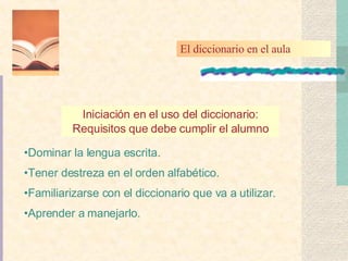 Iniciación en el uso del diccionario: Requisitos que debe cumplir el alumno Dominar la lengua escrita. Tener destreza en el orden  alfabético. Familiarizarse con el diccionario que va a  utilizar . Aprender a  manejarlo . El diccionario en el aula 