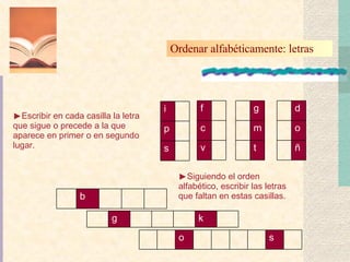 Ordenar alfabéticamente: letras  Escribir en cada casilla la letra que sigue o precede a la que aparece en primer o en segundo lugar. Siguiendo el orden alfabético, escribir las letras que faltan en estas casillas. s p i v c f t m g ñ o d b k g s o 