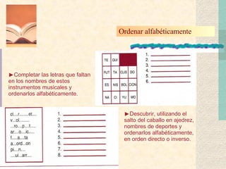 Ordenar alfabéticamente  Completar las letras que faltan en los nombres de estos instrumentos musicales y ordenarlos alfabéticamente. Descubrir, utilizando el salto del caballo en ajedrez, nombres de deportes y ordenarlos alfabéticamente, en orden directo o inverso. 