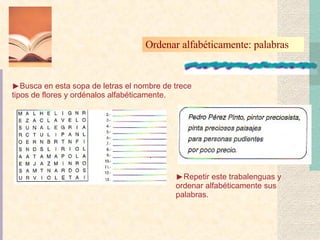 Ordenar alfabéticamente: palabras  Busca en esta sopa de letras el nombre de trece tipos de flores y ordénalos alfabéticamente. Repetir este trabalenguas y ordenar alfabéticamente sus palabras. 