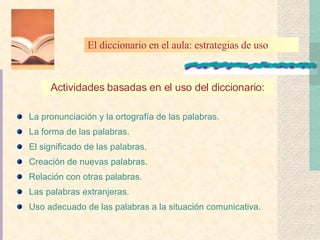 La pronunciación y la ortografía de las palabras. La forma de las palabras. El significado de las palabras. Creación de nuevas palabras. Relación con otras palabras. Las palabras extranjeras. Uso adecuado de las palabras a la situación comunicativa. Actividades basadas en el uso del diccionario: El diccionario en el aula: estrategias de uso 