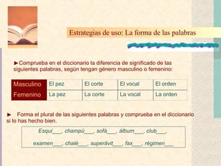 Forma el plural de las siguientes palabras y comprueba en el diccionario si lo has hecho bien . Esquí___, champú___, sofá___, álbum___, club___,  examen___, chalé___, superávit___, fax___, régimen___ Comprueba en el diccionario la diferencia de significado de las siguientes palabras, según tengan género masculino o femenino: Estrategias de uso: La forma de las palabras   La orden La vocal La corte La pez Femenino El orden El vocal El corte El pez Masculino 