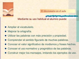 Ampliar el vocabulario. Mejorar la ortografía. Utilizar las palabras con más precisión y propiedad. Comprender el sentido figurado de muchas palabras. Conocer el valor significativo de modismos y frases hechas. Conocer el uso normativo y pragmático de las palabras. Construir mejor los mensajes, imitando los ejemplos de uso. Mediante su uso habitual el alumno puede: El diccionario en el aula 