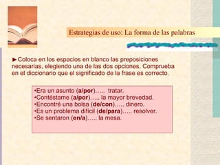 Coloca en los espacios en blanco las preposiciones necesarias, elegiendo una de las dos opciones. Comprueba en el diccionario que el significado de la frase es correcto . Estrategias de uso: La forma de las palabras   Era un asunto ( a/por )…..  tratar. Contéstame ( a/por )….. la mayor brevedad. Encontré una bolsa ( de/con )….. dinero. Es un problema difícil ( de/para )….. resolver. Se sentaron ( en/a )….. la mesa. 