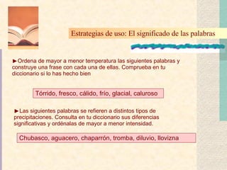 Ordena de mayor a menor temperatura las siguientes palabras y construye una frase con cada una de ellas. Comprueba en tu diccionario si lo has hecho bien Estrategias de uso: El significado de las palabras   Tórrido, fresco, cálido, frío, glacial, caluroso Las siguientes palabras se refieren a distintos tipos de precipitaciones. Consulta en tu diccionario sus diferencias significativas y ordénalas de mayor a menor intensidad. Chubasco, aguacero, chaparrón, tromba, diluvio, llovizna 