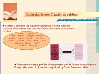 Mezcla y combina las siguientes palabras y forma todas las palabras compuestas que puedas. Comprueba en el diccionario si existen.   Anteponiendo estos prefijos al verbo tener podrás formar nuevos verbos. Comprueba en el diccionario su significado y forma frases con ellos Estrategias de uso: Creación de palabras   saca  papeles  viva  media  tiempo  monda  calles  mano  purés  corchos  pasa  puntas  pisa  moto  luna  dientes  carro  nave  muelas  siempre 