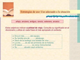 Era el más...........del equipo. Su familia era de ..........abolengo. Sacó de la bodega una botella de vino ........... La era.........es de las primeras de la historia. El casco ................ es zona monumental. Su ............abuelo cayó enfermo. añejo, anciano, antiguo, rancio, veterano, arcaico Estos adjetivos indican  cualidad de viejo . Consulta su significado en el diccionario y utiliza en cada frase el más apropiado al contexto : Estrategias de uso: Uso adecuado a la situación   