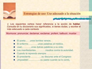 El poeta……unos bonitos versos. El enfermo………….unas palabras al médico.  Juan…………unas dulces palabras a su oído. Los manifestantes………….insultos contra la autoridad. Cuando la reprendo siempre…………….. El presidente …………..su discurso ante el Congreso ¡Imposible!...................su padre cuando se lo contó. Los siguientes verbos hacer referencia a la acción de  hablar . Consulta en tu diccionario sus significados, si tienes dudas, y escribe el más adecuado a cada contexto Estrategias de uso: Uso adecuado a la situación Murmurar, pronunciar, declamar, exclamar, proferir, balbucir, musitar 