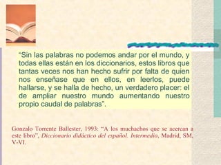 “ Sin las palabras no podemos andar por el mundo, y todas ellas están en los diccionarios, estos libros que tantas veces nos han hecho sufrir por falta de quien nos enseñase que en ellos, en leerlos, puede hallarse, y se halla de hecho, un verdadero placer: el de ampliar nuestro mundo aumentando nuestro propio caudal de palabras”. Gonzalo Torrente Ballester, 1993: “A los muchachos que se acercan a este libro”,  Diccionario didáctico del español. Intermedio , Madrid, SM, V-VI. 