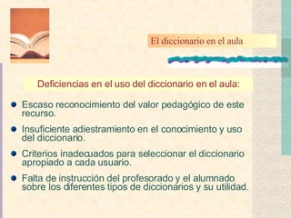 Escaso reconocimiento del valor pedagógico de este recurso. Insuficiente adiestramiento en el conocimiento y uso del diccionario. Criterios inadecuados para seleccionar el diccionario apropiado a cada usuario. Falta de instrucción del profesorado y el alumnado sobre los diferentes tipos de diccionarios y su utilidad. Deficiencias en el uso del diccionario en el aula: El diccionario en el aula 