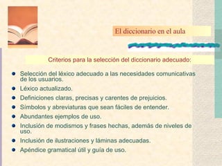Selección del léxico adecuado a las necesidades comunicativas de los usuarios. Léxico actualizado. Definiciones claras, precisas y carentes de prejuicios. Símbolos y abreviaturas que sean fáciles de entender. Abundantes ejemplos de uso. Inclusión de modismos y frases hechas, además de niveles de uso. Inclusión de ilustraciones y láminas adecuadas. Apéndice gramatical útil y guía de uso. Criterios para la selección del diccionario adecuado: El diccionario en el aula 