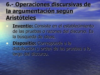 6.-  Operaciones discursivas de la argumentación según Aristóteles Inventio:  Consiste en el establecimiento de las pruebas o razones del discurso. Es la búsqueda de ideas. Dispositio:   Corresponde a la distribución u orden de las pruebas a lo largo del discurso. 