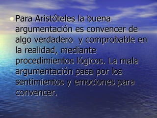Para Aristóteles la buena argumentación es convencer de algo verdadero  y comprobable en la realidad, mediante procedimientos lógicos. La mala argumentación pasa por los sentimientos y emociones para convencer. 