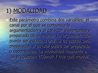 1)  MODALIDAD   Este parámetro combina dos variables: el canal por el que se comunica la argumentación y el carácter espontáneo o preparado de la misma. La argumentación puede ser escrita u oral. Si es escrita será preparada; si es oral podrá ser preparada o espontánea. La modalidad responde a las preguntas: ¿Cómo? Y ¿de qué modo? 