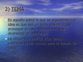 2)  TEMA Es aquello sobre lo que se argumenta. La idea es que sea un tema polémico que provoque en los interlocutores una diversidad de opiniones. La religión, la política y los temas valóricos, sirven mucho para el debate de ideas. 