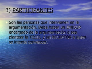 3)  PARTICIPANTES Son las personas que intervienen en la argumentación. Debe haber un EMISOR encargado de la argumentación o sea plantear la TESIS, y un RECEPTOR a quien se intenta convencer. 
