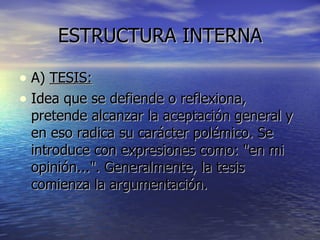 ESTRUCTURA INTERNA A)  TESIS: Idea que se defiende o reflexiona, pretende alcanzar la aceptación general y en eso radica su carácter polémico. Se introduce con expresiones como: "en mi opinión...". Generalmente, la tesis comienza la argumentación. 