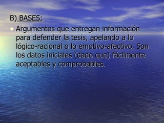 B)  BASES:   Argumentos que entregan información para defender la tesis, apelando a lo lógico-racional o lo emotivo-afectivo. Son los datos iniciales (dado que) fácilmente aceptables y comprobables.  