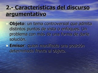 2.-  Características del discurso argumentativo Objeto : un tema controversial que admita distintos puntos de vista o enfoques. Un problema con más de una forma de darle solución. Emisor : quien manifiesta una posición determinada frente al objeto. 