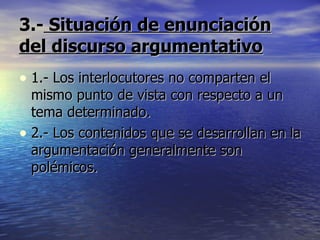 3.-  Situación de enunciación del discurso argumentativo 1.- Los interlocutores no comparten el mismo punto de vista con respecto a un tema determinado. 2.- Los contenidos que se desarrollan en la argumentación generalmente son polémicos. 