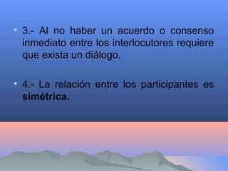 • 3.- Al no haber un acuerdo o consenso
inmediato entre los interlocutores requiere
que exista un diálogo.
• 4.- La relación entre los participantes es
simétrica.
 