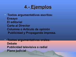 4.-4.- EjemplosEjemplos
• Textos argumentativos escritos:
Ensayo
El editorial
Carta al Director
Columna o Artículo de opinión
Publicidad y Propaganda impresa.
• Textos argumentativos orales:
Debate
Publicidad televisiva o radial
Plano judicial
 