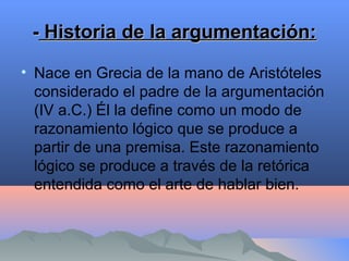 -- Historia de la argumentación:Historia de la argumentación:
• Nace en Grecia de la mano de Aristóteles
considerado el padre de la argumentación
(IV a.C.) Él la define como un modo de
razonamiento lógico que se produce a
partir de una premisa. Este razonamiento
lógico se produce a través de la retórica
entendida como el arte de hablar bien.
 