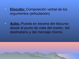 • Elocutio: Composición verbal de los
argumentos (articulación)
• Actio: Puesta en escena del discurso
desde el punto de vista del orador, del
destinatario y del mensaje mismo.
 