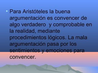 • Para Aristóteles la buena
argumentación es convencer de
algo verdadero y comprobable en
la realidad, mediante
procedimientos lógicos. La mala
argumentación pasa por los
sentimientos y emociones para
convencer.
 